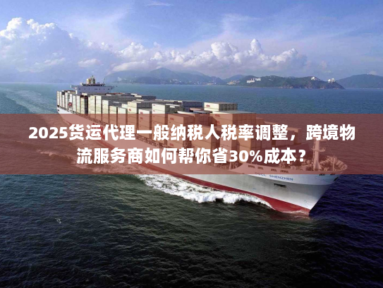 2025货运代理一般纳税人税率调整，跨境物流服务商如何帮你省30%成本？