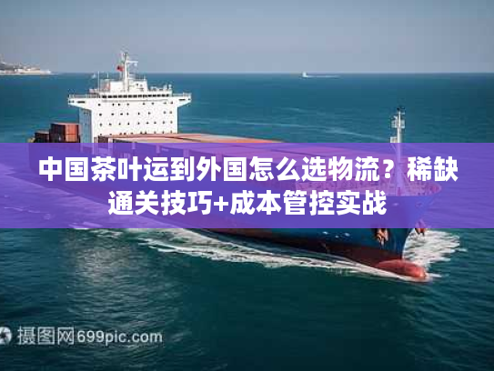 中国茶叶运到外国怎么选物流？稀缺通关技巧+成本管控实战