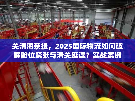 关清海亲授，2025国际物流如何破解舱位紧张与清关延误？实战案例全揭秘