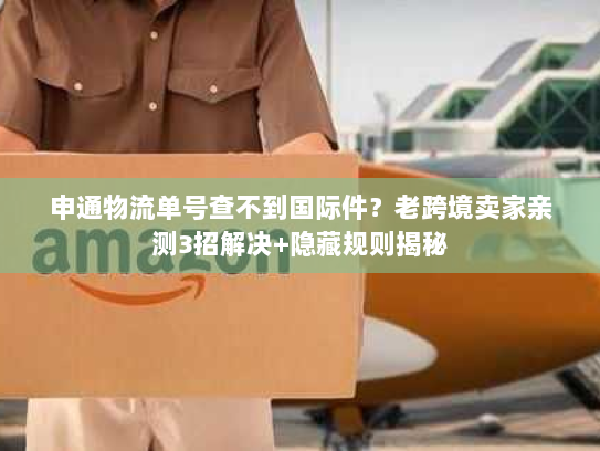 申通物流单号查不到国际件？老跨境卖家亲测3招解决+隐藏规则揭秘