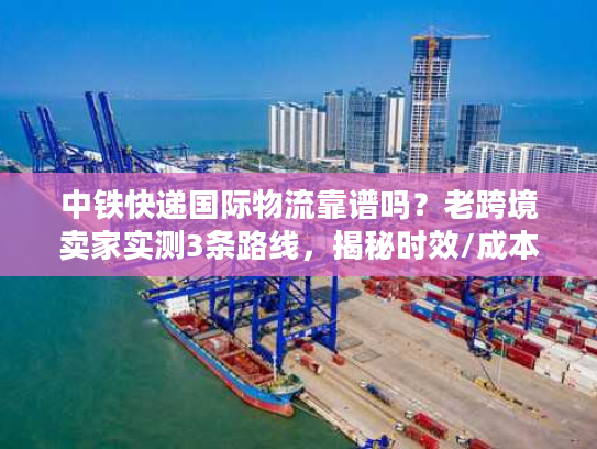 中铁快递国际物流靠谱吗？老跨境卖家实测3条路线，揭秘时效/成本/清关真相