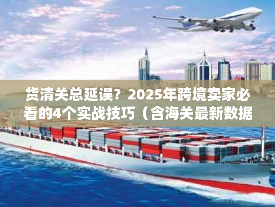 货清关总延误？2025年跨境卖家必看的4个实战技巧（含海关最新数据）