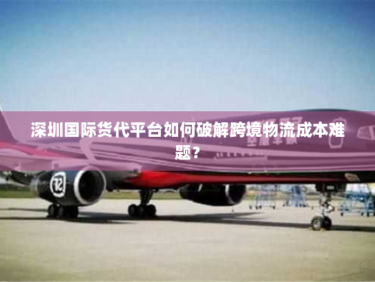 深圳国际货代平台如何破解跨境物流成本难题? 深圳国际货代平台如何破解跨境物流成本难题?