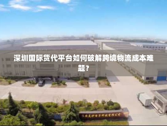 深圳国际货代平台如何破解跨境物流成本难题? 深圳国际货代平台如何破解跨境物流成本难题?