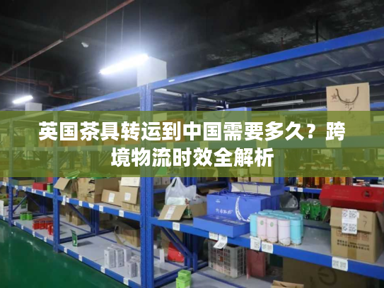 英国茶具转运到中国需要多久?跨境物流时效全解析 英国茶具转运到中国需要多久?跨境物流时效全解析