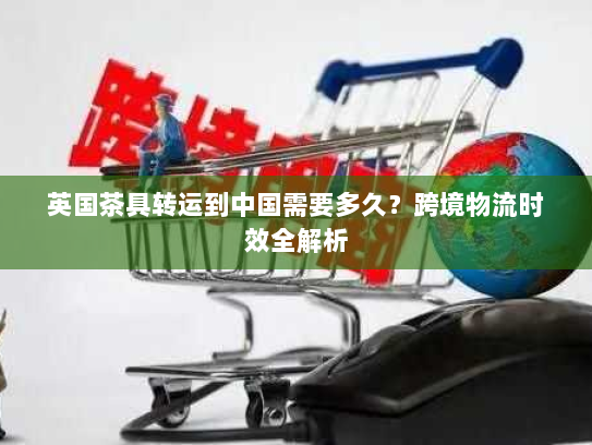 英国茶具转运到中国需要多久?跨境物流时效全解析 英国茶具转运到中国需要多久?跨境物流时效全解析