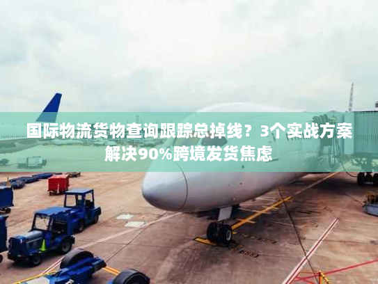 国际物流货物查询跟踪总掉线？3个实战方案解决90%跨境发货焦虑