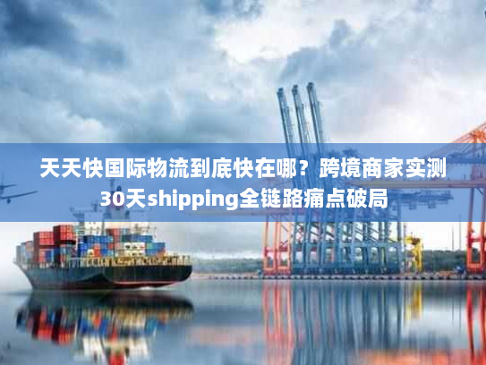 天天快国际物流到底快在哪?跨境商家实测30天shipping全链路痛点破局 天天快国际物流到底快在哪?跨境商家实测30天shipping全链路痛点破局
