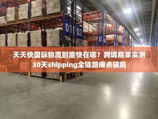 天天快国际物流到底快在哪?跨境商家实测30天shipping全链路痛点破局 天天快国际物流到底快在哪?跨境商家实测30天shipping全链路痛点破局