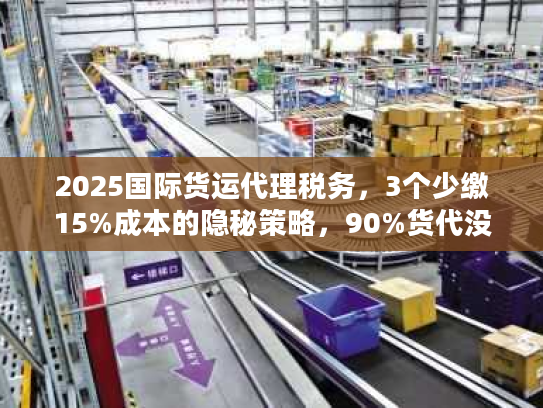2025国际货运代理税务，3个少缴15%成本的隐秘策略，90%货代没告诉你？