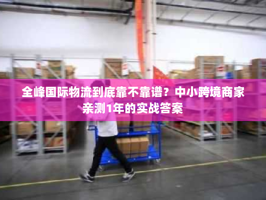 全峰国际物流到底靠不靠谱?中小跨境商家亲测1年的实战答案 全峰国际物流到底靠不靠谱?中小跨境商家亲测1年的实战答案