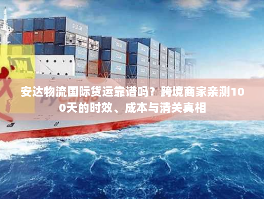 安达物流国际货运靠谱吗？跨境商家亲测100天的时效、成本与清关真相