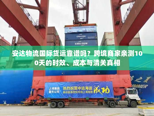 安达物流国际货运靠谱吗？跨境商家亲测100天的时效、成本与清关真相