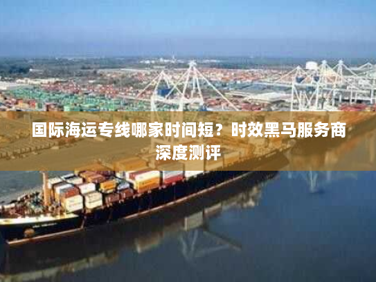 国际海运专线哪家时间短？时效黑马服务商深度测评