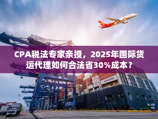 CPA税法专家亲授，2025年国际货运代理如何合法省30%成本？