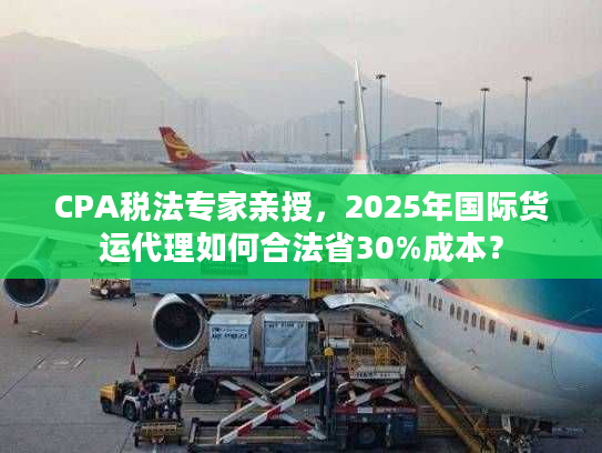 CPA税法专家亲授，2025年国际货运代理如何合法省30%成本？