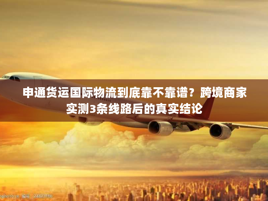 申通货运国际物流到底靠不靠谱？跨境商家实测3条线路后的真实结论