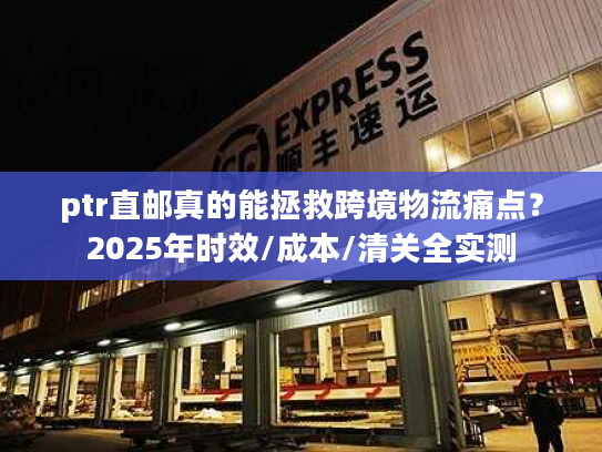 ptr直邮真的能拯救跨境物流痛点?2025年时效/成本/清关全实测 ptr直邮真的能拯救跨境物流痛点?2025年时效/成本/清关全实测