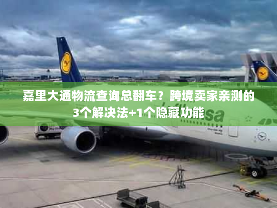 嘉里大通物流查询总翻车？跨境卖家亲测的3个解决法+1个隐藏功能