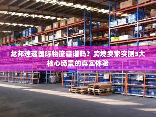 龙邦速递国际物流靠谱吗？跨境卖家实测3大核心场景的真实体验