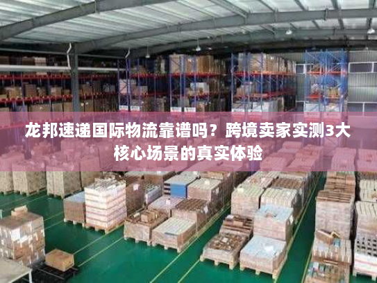 龙邦速递国际物流靠谱吗？跨境卖家实测3大核心场景的真实体验