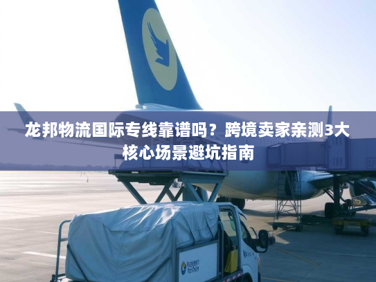 龙邦物流国际专线靠谱吗?跨境卖家亲测3大核心场景避坑指南 龙邦物流国际专线靠谱吗?跨境卖家亲测3大核心场景避坑指南