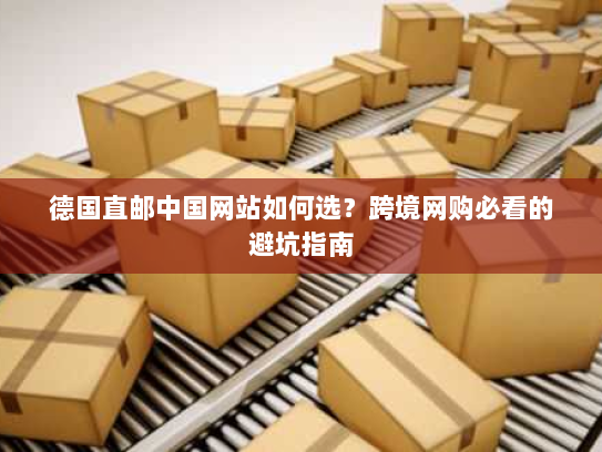 德国直邮中国网站如何选?跨境网购必看的避坑指南 德国直邮中国网站如何选?跨境网购必看的避坑指南