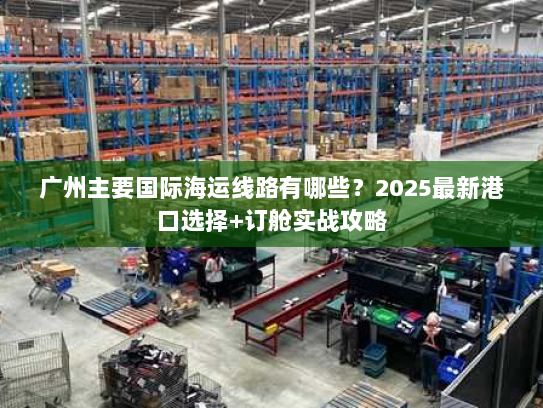 广州主要国际海运线路有哪些？2025最新港口选择+订舱实战攻略
