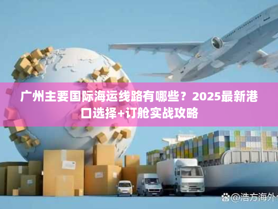 广州主要国际海运线路有哪些？2025最新港口选择+订舱实战攻略