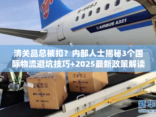 清关品总被扣？内部人士揭秘3个国际物流避坑技巧+2025最新政策解读
