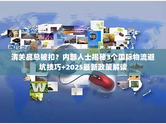清关品总被扣？内部人士揭秘3个国际物流避坑技巧+2025最新政策解读