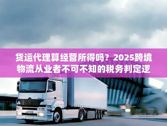 货运代理算经营所得吗？2025跨境物流从业者不可不知的税务判定逻辑