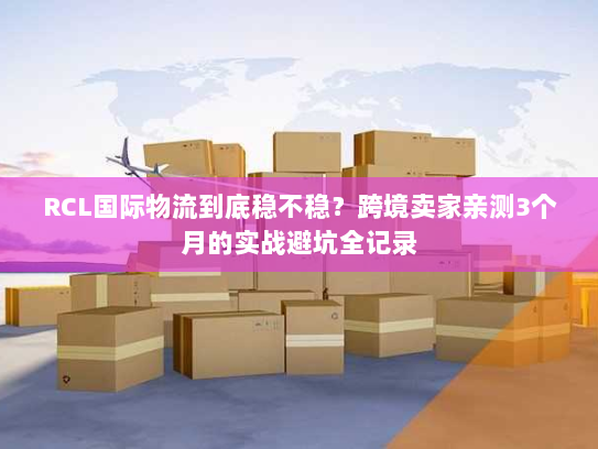 RCL国际物流到底稳不稳?跨境卖家亲测3个月的实战避坑全记录 RCL国际物流到底稳不稳?跨境卖家亲测3个月的实战避坑全记录
