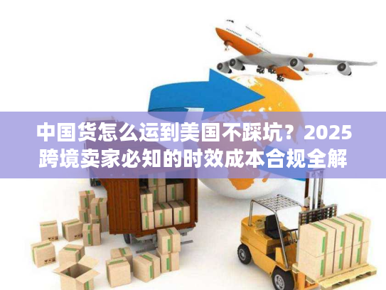 中国货怎么运到美国不踩坑？2025跨境卖家必知的时效成本合规全解