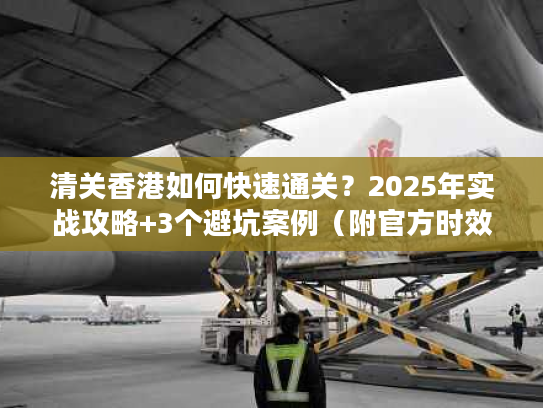 清关香港如何快速通关？2025年实战攻略+3个避坑案例（附官方时效数据）