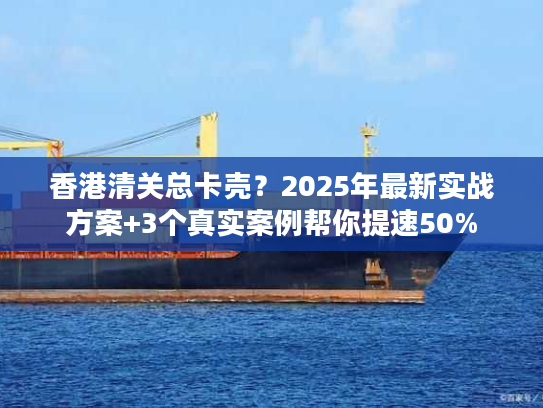 香港清关总卡壳？2025年最新实战方案+3个真实案例帮你提速50%
