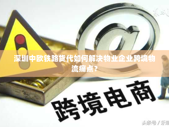 深圳中欧铁路货代如何解决物业企业跨境物流痛点? 深圳中欧铁路货代如何解决物业企业跨境物流痛点?