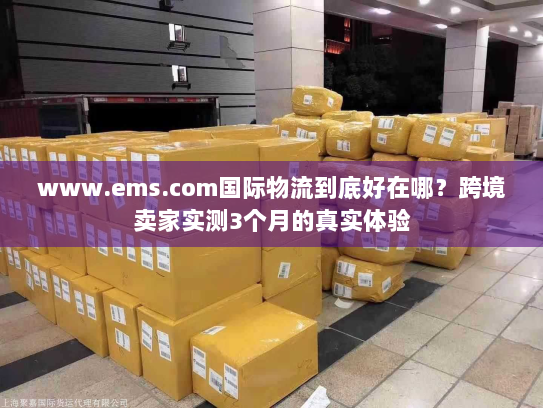 www.ems.com国际物流到底好在哪?跨境卖家实测3个月的真实体验 www.ems.com国际物流到底好在哪?跨境卖家实测3个月的真实体验