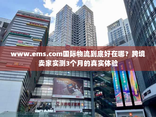 www.ems.com国际物流到底好在哪?跨境卖家实测3个月的真实体验 www.ems.com国际物流到底好在哪?跨境卖家实测3个月的真实体验