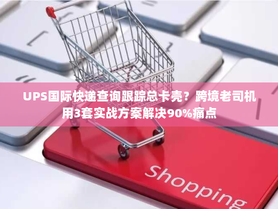 UPS国际快递查询跟踪总卡壳？跨境老司机用3套实战方案解决90%痛点