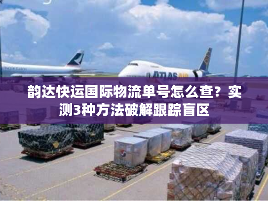 韵达快运国际物流单号怎么查？实测3种方法破解跟踪盲区