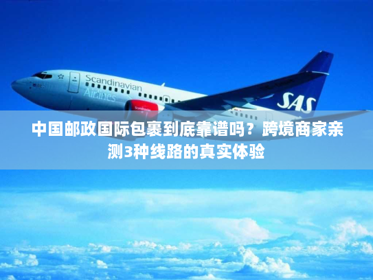 中国邮政国际包裹到底靠谱吗？跨境商家亲测3种线路的真实体验