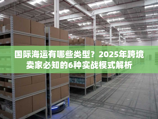 国际海运有哪些类型？2025年跨境卖家必知的6种实战模式解析