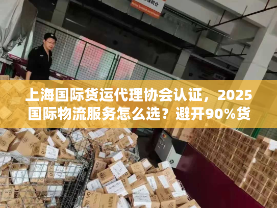 上海国际货运代理协会认证，2025国际物流服务怎么选？避开90%货主踩过的坑