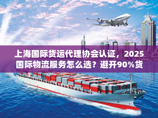 上海国际货运代理协会认证，2025国际物流服务怎么选？避开90%货主踩过的坑
