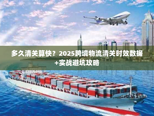 多久清关算快？2025跨境物流清关时效数据+实战避坑攻略