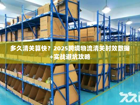 多久清关算快？2025跨境物流清关时效数据+实战避坑攻略