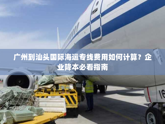 广州到汕头国际海运专线费用如何计算?企业降本必看指南 广州到汕头国际海运专线费用如何计算?企业降本必看指南