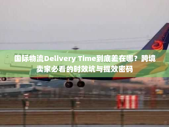 国际物流Delivery Time到底差在哪？跨境卖家必看的时效坑与提效密码