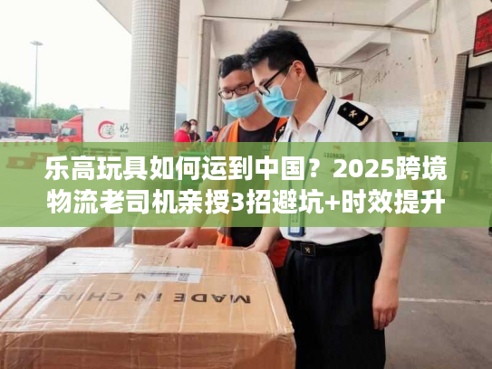 乐高玩具如何运到中国?2025跨境物流老司机亲授3招避坑+时效提升技巧 乐高玩具如何运到中国?2025跨境物流老司机亲授3招避坑+时效提升技巧